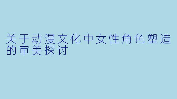 关于动漫文化中女性角色塑造的审美探讨