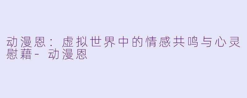 动漫恩：虚拟世界中的情感共鸣与心灵慰藉-动漫恩