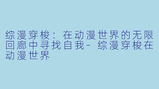 综漫穿梭：在动漫世界的无限回廊中寻找自我-综漫穿梭在动漫世界