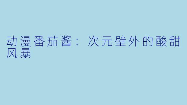 动漫番茄酱：次元壁外的酸甜风暴