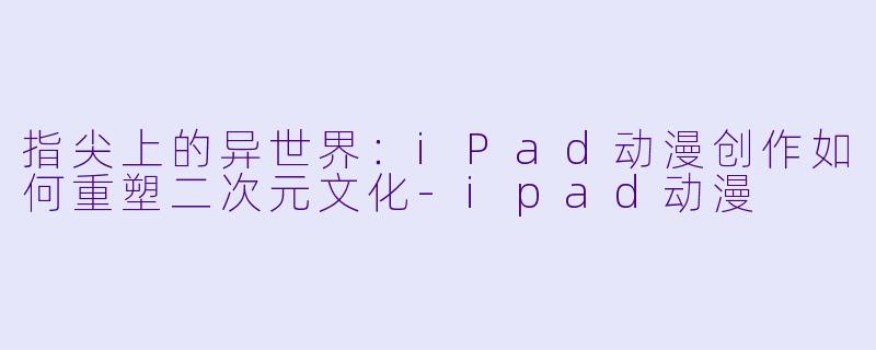 指尖上的异世界：iPad动漫创作如何重塑二次元文化-ipad动漫
