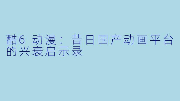 酷6动漫：昔日国产动画平台的兴衰启示录