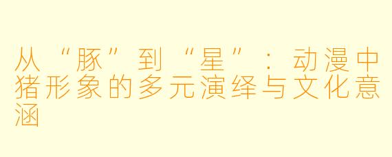 从“豚”到“星”：动漫中猪形象的多元演绎与文化意涵