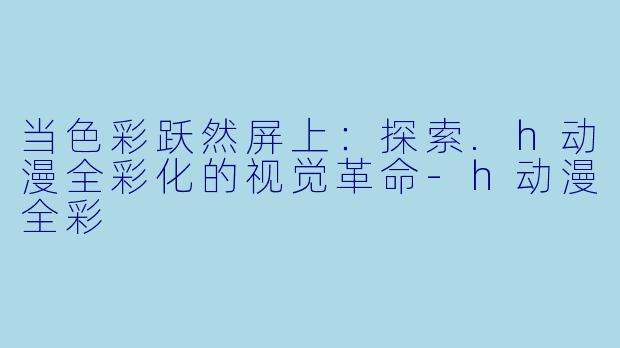 当色彩跃然屏上：探索.h动漫全彩化的视觉革命-h动漫全彩