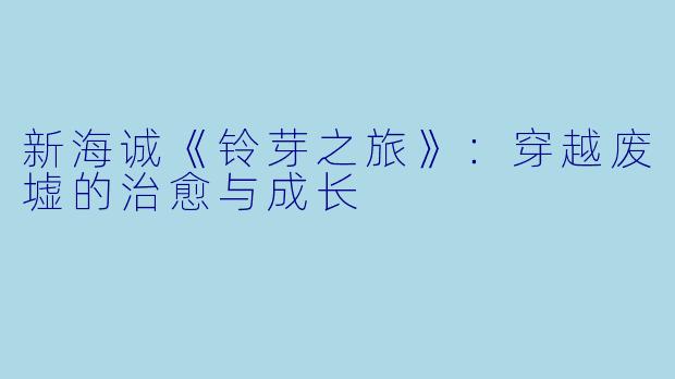 新海诚《铃芽之旅》：穿越废墟的治愈与成长
