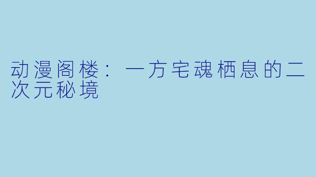 动漫阁楼：一方宅魂栖息的二次元秘境