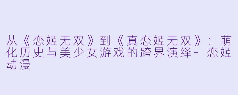 从《恋姬无双》到《真恋姬无双》：萌化历史与美少女游戏的跨界演绎-恋姬动漫