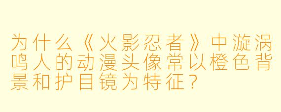 为什么《火影忍者》中漩涡鸣人的动漫头像常以橙色背景和护目镜为特征？