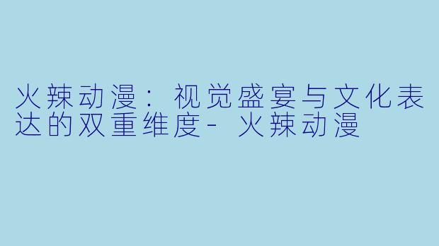 火辣动漫：视觉盛宴与文化表达的双重维度-火辣动漫