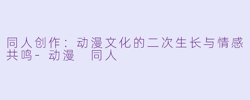 同人创作：动漫文化的二次生长与情感共鸣-动漫 同人