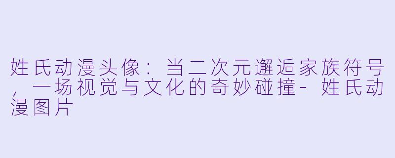 姓氏动漫头像：当二次元邂逅家族符号，一场视觉与文化的奇妙碰撞-姓氏动漫图片