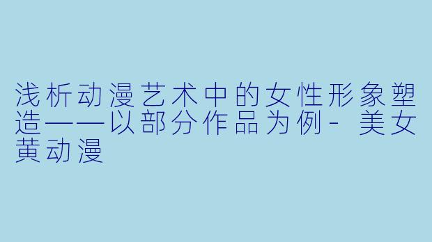 浅析动漫艺术中的女性形象塑造——以部分作品为例-美女黄动漫