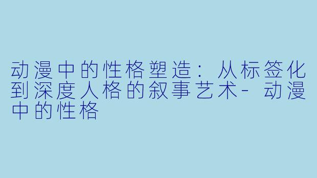 动漫中的性格塑造：从标签化到深度人格的叙事艺术-动漫中的性格