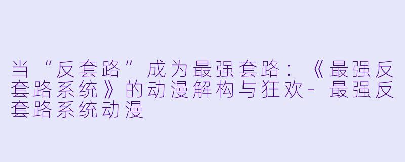 当“反套路”成为最强套路：《最强反套路系统》的动漫解构与狂欢
