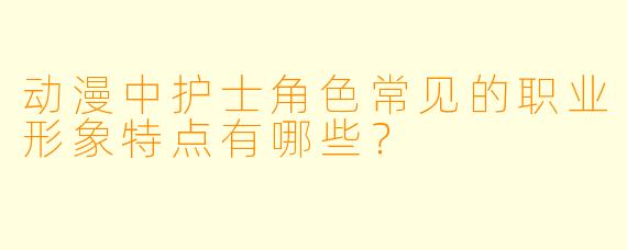 动漫中护士角色常见的职业形象特点有哪些？