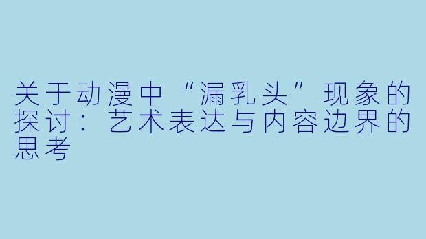 关于动漫中“漏乳头”现象的探讨：艺术表达与内容边界的思考