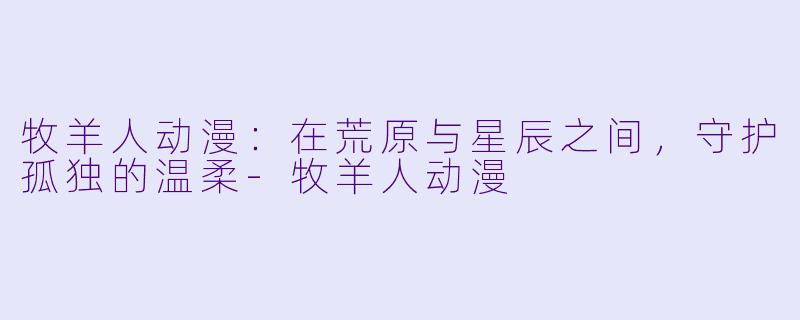 牧羊人动漫：在荒原与星辰之间，守护孤独的温柔-牧羊人动漫