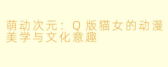 萌动次元:Q版猫女的动漫美学与文化意趣