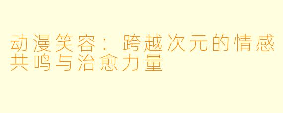 动漫笑容：跨越次元的情感共鸣与治愈力量