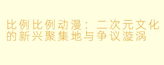 比例比例动漫：二次元文化的新兴聚集地与争议漩涡