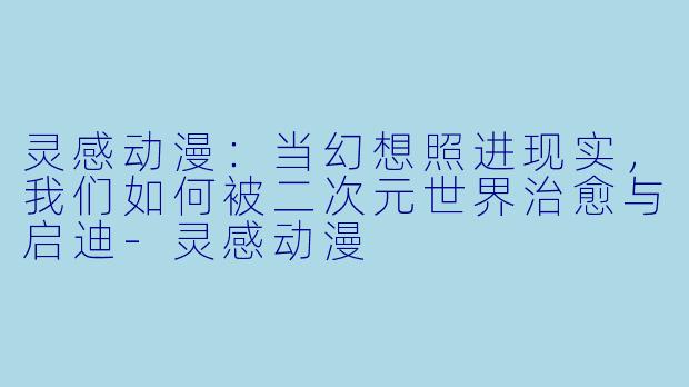 灵感动漫：当幻想照进现实，我们如何被二次元世界治愈与启迪-灵感动漫