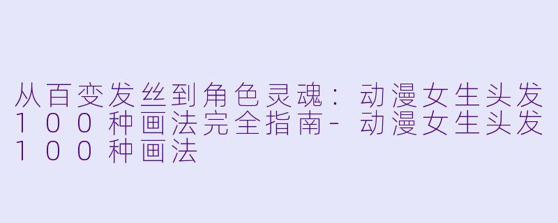 从百变发丝到角色灵魂：动漫女生头发100种画法完全指南-动漫女生头发100种画法