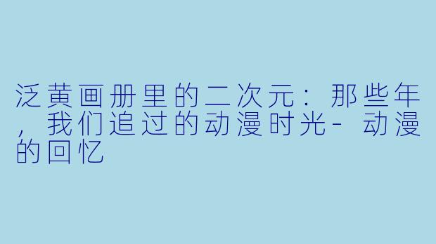 泛黄画册里的二次元：那些年，我们追过的动漫时光-动漫的回忆