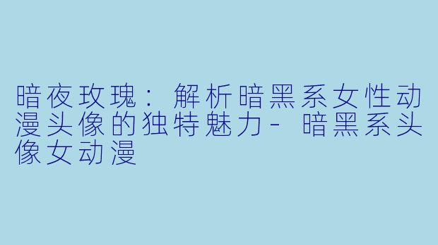 暗夜玫瑰：解析暗黑系女性动漫头像的独特魅力-暗黑系头像女动漫