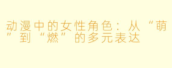 动漫中的女性角色：从“萌”到“燃”的多元表达