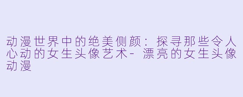 动漫世界中的绝美侧颜：探寻那些令人心动的女生头像艺术-漂亮的女生头像动漫