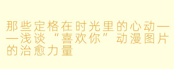 那些定格在时光里的心动——浅谈“喜欢你”动漫图片的治愈力量