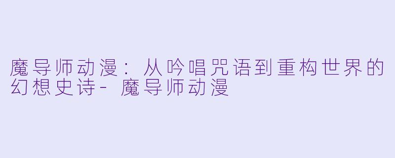 魔导师动漫：从吟唱咒语到重构世界的幻想史诗-魔导师动漫