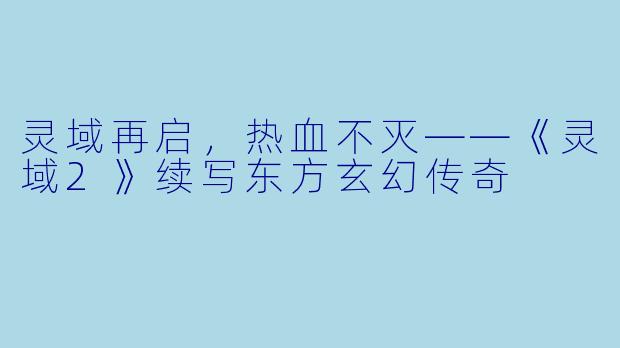 灵域再启,热血不灭——《灵域2》续写东方玄幻传奇