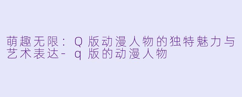 萌趣无限：Q版动漫人物的独特魅力与艺术表达-q版的动漫人物