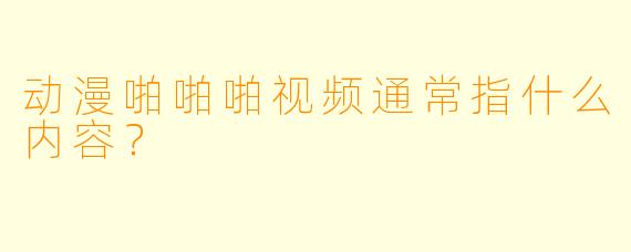 动漫啪啪啪视频通常指什么内容？