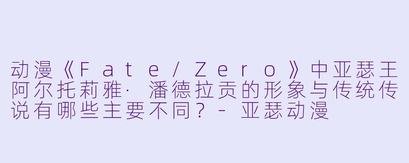 动漫《Fate/Zero》中亚瑟王阿尔托莉雅·潘德拉贡的形象与传统传说有哪些主要不同？-亚瑟动漫