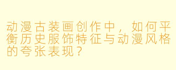 动漫古装画创作中，如何平衡历史服饰特征与动漫风格的夸张表现？