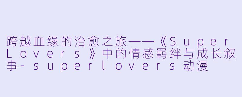 跨越血缘的治愈之旅——《SuperLovers》中的情感羁绊与成长叙事-superlovers动漫