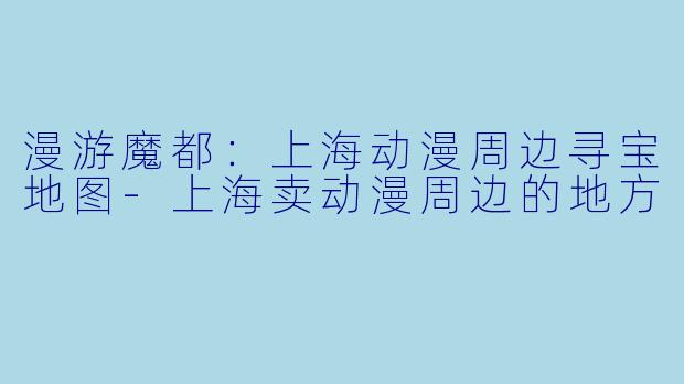 漫游魔都：上海动漫周边寻宝地图