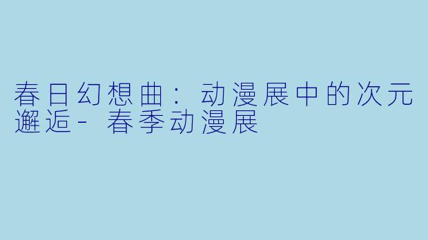 春日幻想曲：动漫展中的次元邂逅-春季动漫展