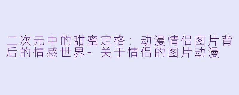 二次元中的甜蜜定格：动漫情侣图片背后的情感世界-关于情侣的图片动漫