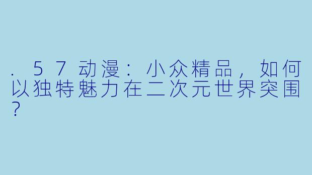 .57动漫：小众精品，如何以独特魅力在二次元世界突围？