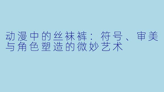 动漫中的丝袜裤：符号、审美与角色塑造的微妙艺术