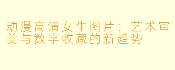 动漫高清女生图片:艺术审美与数字收藏的新趋势