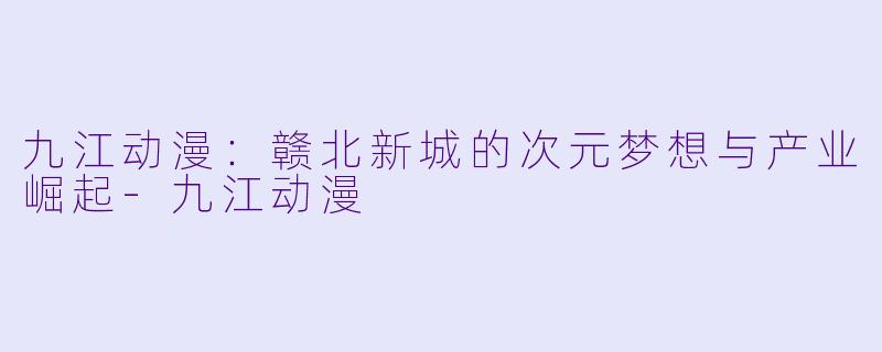 九江动漫：赣北新城的次元梦想与产业崛起-九江动漫