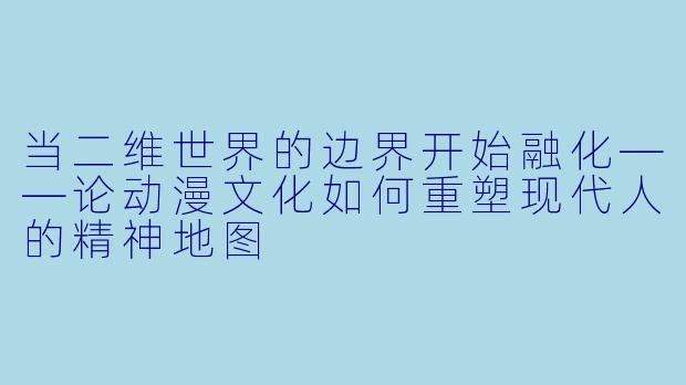 当二维世界的边界开始融化——论动漫文化如何重塑现代人的精神地图