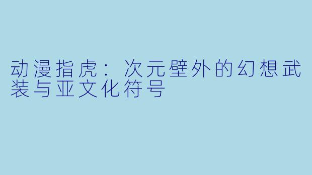 动漫指虎：次元壁外的幻想武装与亚文化符号