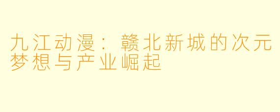 九江动漫：赣北新城的次元梦想与产业崛起