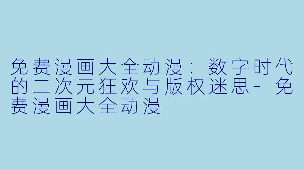 免费漫画大全动漫：数字时代的二次元狂欢与版权迷思-免费漫画大全动漫