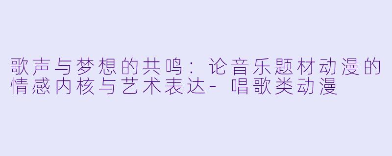 歌声与梦想的共鸣:论音乐题材动漫的情感内核与艺术表达-唱歌类动漫